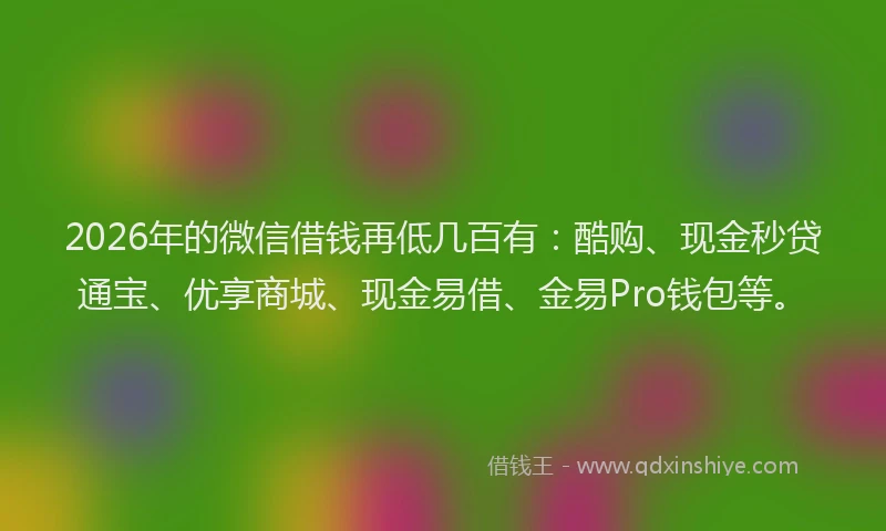 2026年的微信借钱再低几百有：酷购、现金秒贷通宝、优享商城、现金易借、金易Pro钱包等。