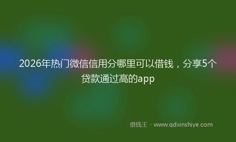 2026年热门微信信用分哪里可以借钱，分享5个贷款通过高的app