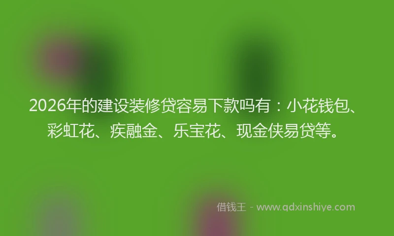 2026年的建设装修贷容易下款吗有:小花钱包、彩虹花、疾融金、乐宝花、现金侠易贷等。