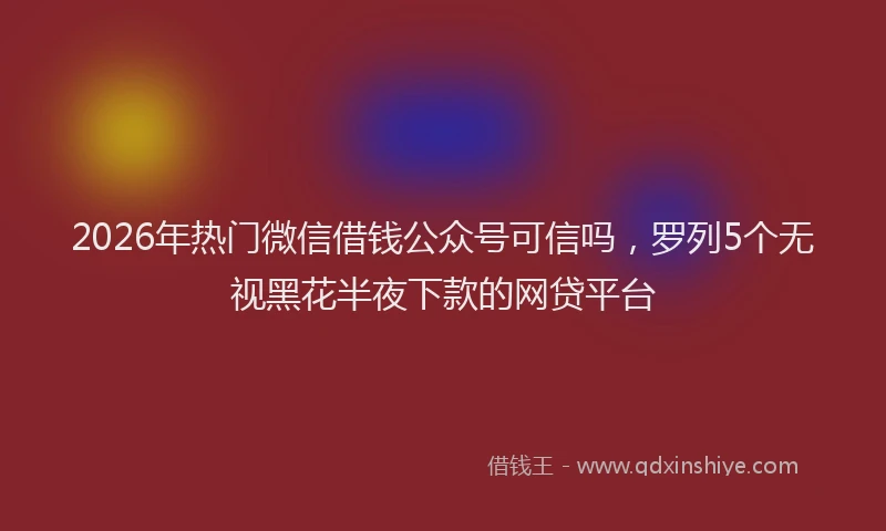 2026年热门微信借钱公众号可信吗，罗列5个无视黑花半夜下款的网贷平台