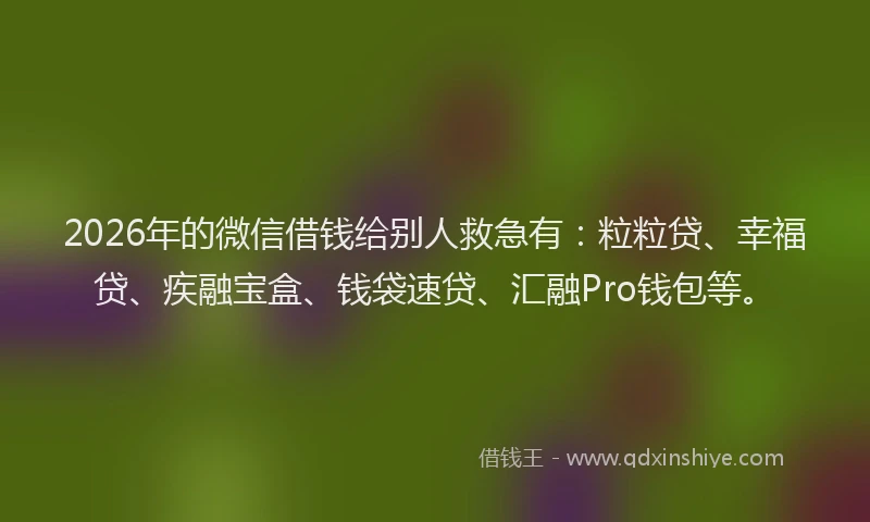 2026年的微信借钱给别人救急有：粒粒贷、幸福贷、疾融宝盒、钱袋速贷、汇融Pro钱包等。
