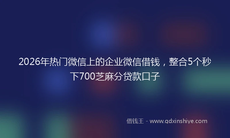 2026年热门微信上的企业微信借钱，整合5个秒下700芝麻分贷款口子