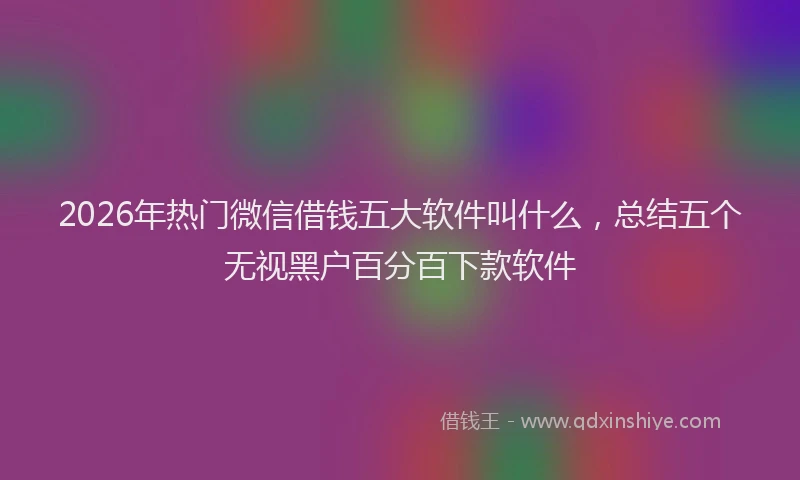 2026年热门微信借钱五大软件叫什么，总结五个无视黑户百分百下款软件