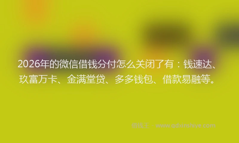 2026年的微信借钱分付怎么关闭了有：钱速达、玖富万卡、金满堂贷、多多钱包、借款易融等。