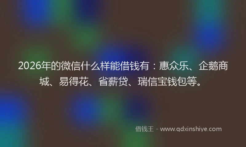 2026年的微信什么样能借钱有：惠众乐、企鹅商城、易得花、省薪贷、瑞信宝钱包等。