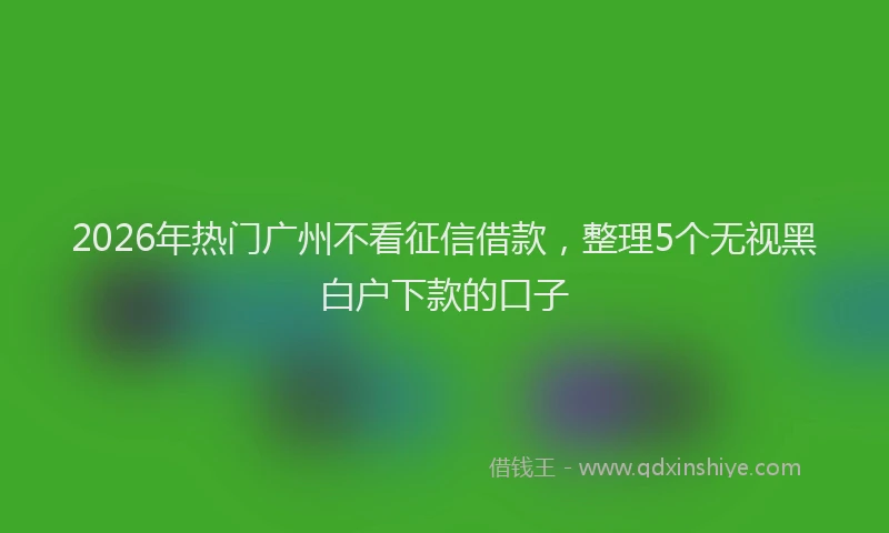 2026年热门广州不看征信借款，整理5个无视黑白户下款的口子