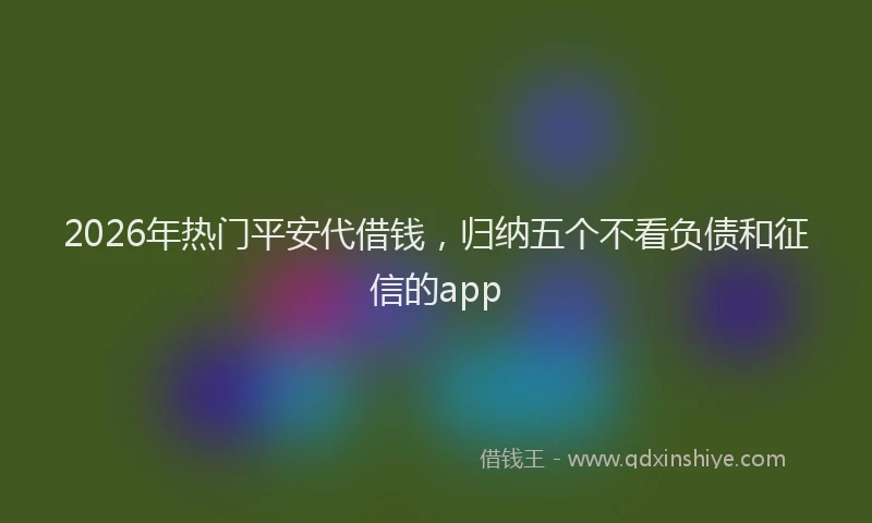 2026年热门平安代借钱，归纳五个不看负债和征信的app