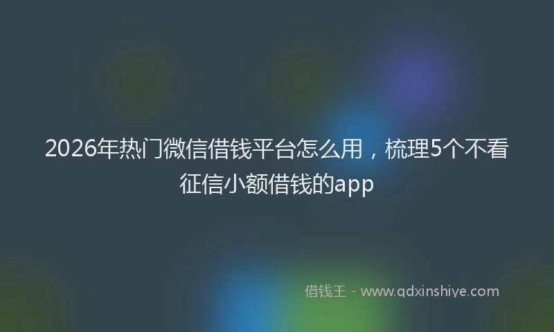2026年热门微信借钱平台怎么用，梳理5个不看征信小额借钱的app