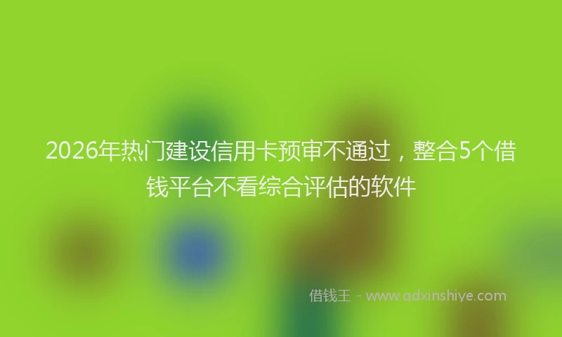 2026年热门建设信用卡预审不通过，整合5个借钱平台不看综合评估的软件