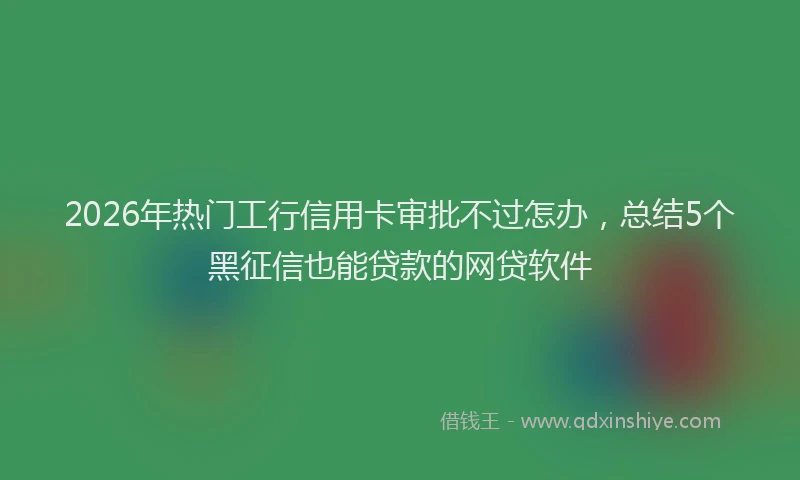 2026年热门工行信用卡审批不过怎办，总结5个黑征信也能贷款的网贷软件
