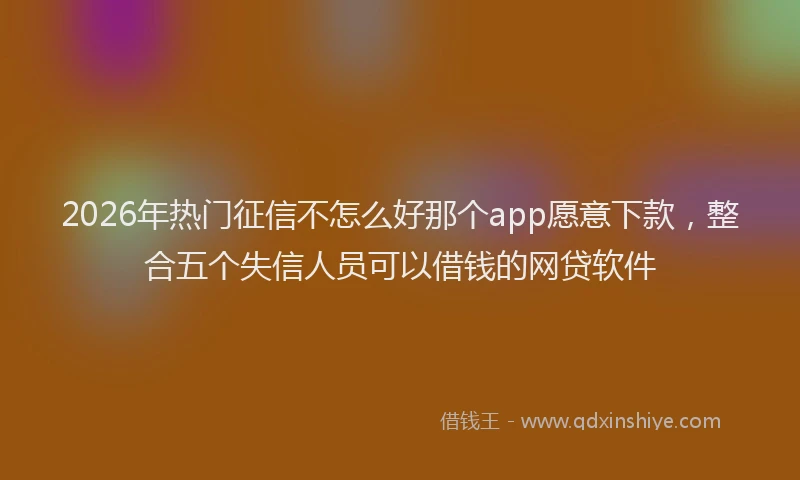 2026年热门征信不怎么好那个app愿意下款，整合五个失信人员可以借钱的网贷软件