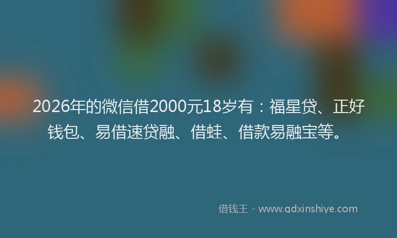 2026年的微信借2000元18岁有：福星贷、正好钱包、易借速贷融、借蛙、借款易融宝等。