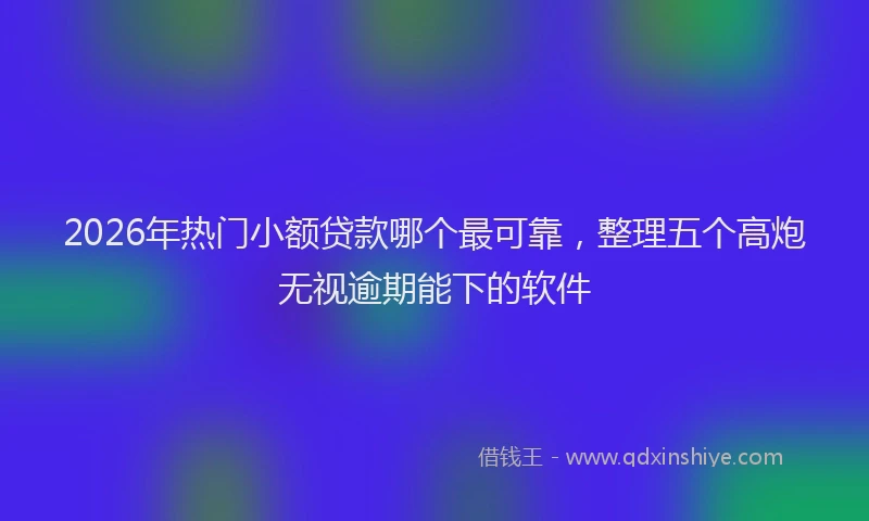 2026年热门小额贷款哪个最可靠，整理五个高炮无视逾期能下的软件