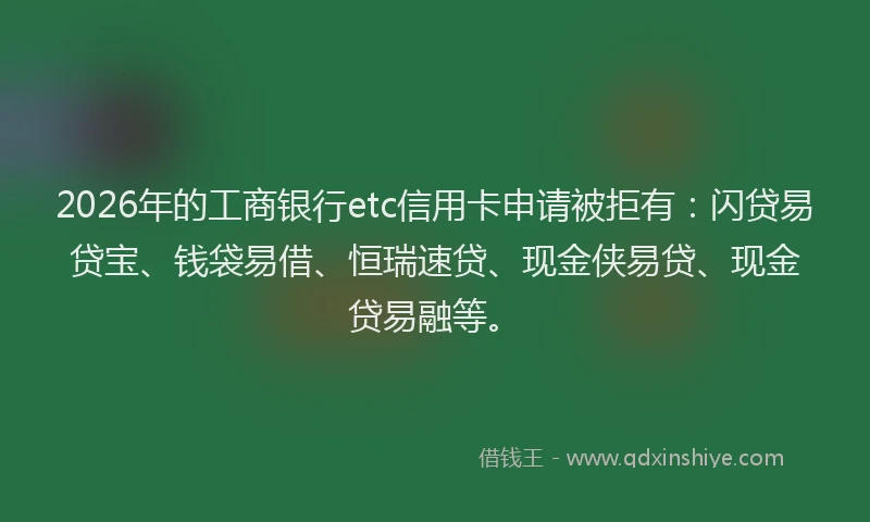 2026年的工商银行etc信用卡申请被拒有：闪贷易贷宝、钱袋易借、恒瑞速贷、现金侠易贷、现金贷易融等。