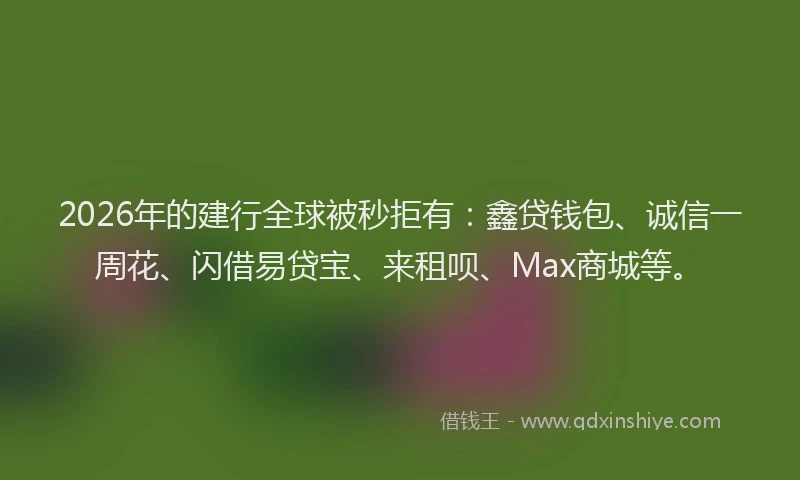 2026年的建行全球被秒拒有:鑫贷钱包、诚信一周花、闪借易贷宝、来租呗、Max商城等。