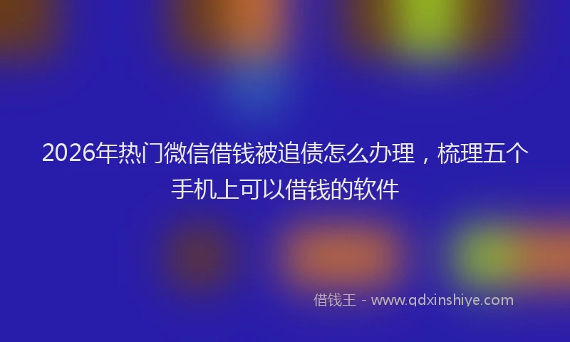 2026年热门微信借钱被追债怎么办理，梳理五个手机上可以借钱的软件