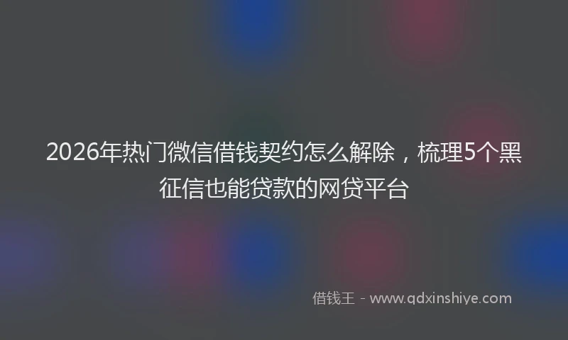 2026年热门微信借钱契约怎么解除，梳理5个黑征信也能贷款的网贷平台
