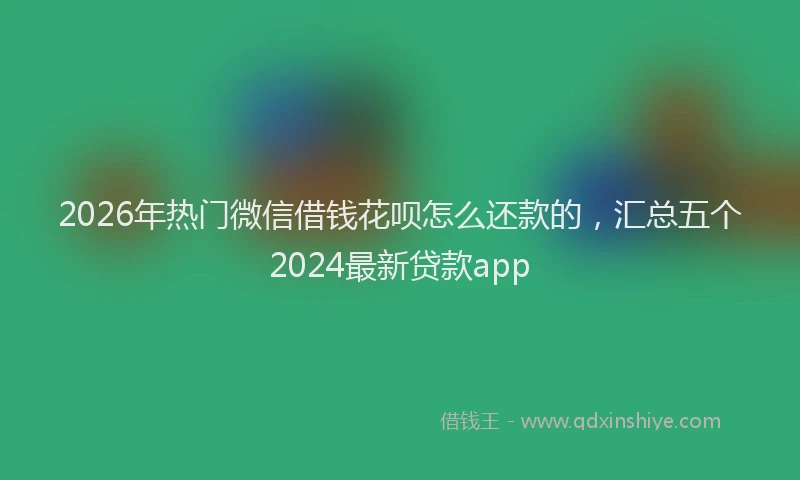 2026年热门微信借钱花呗怎么还款的，汇总五个2024最新贷款app