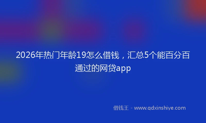 2026年热门年龄19怎么借钱，汇总5个能百分百通过的网贷app