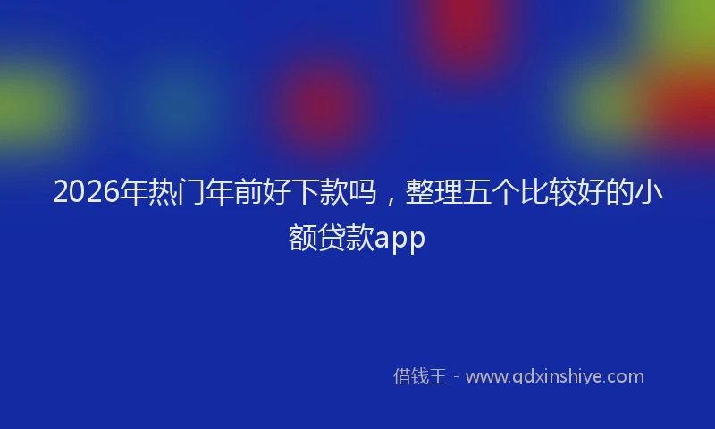 2026年热门年前好下款吗，整理五个比较好的小额贷款app