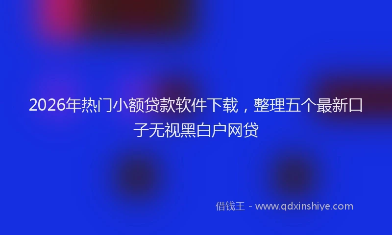 2026年热门小额贷款软件下载，整理五个最新口子无视黑白户网贷