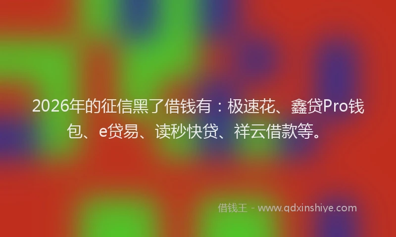 2026年的征信黑了借钱有:极速花、鑫贷Pro钱包、e贷易、读秒快贷、祥云借款等。