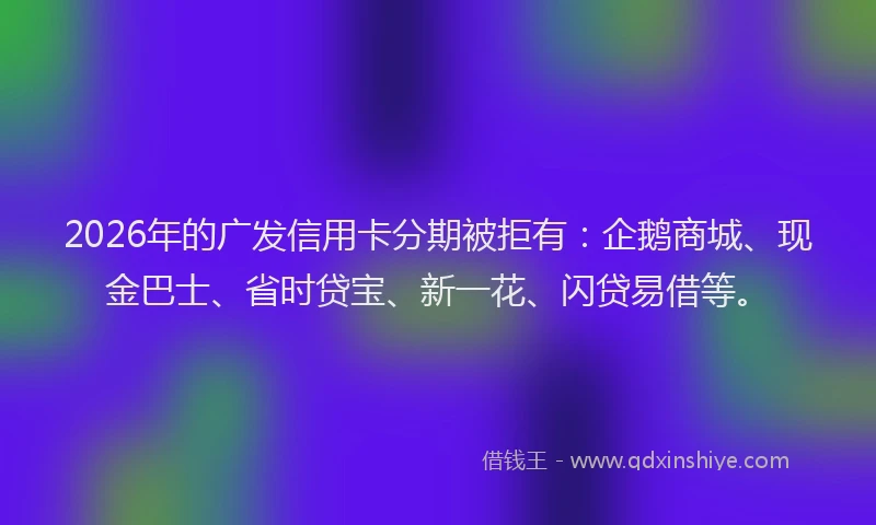 2026年的广发信用卡分期被拒有：企鹅商城、现金巴士、省时贷宝、新一花、闪贷易借等。