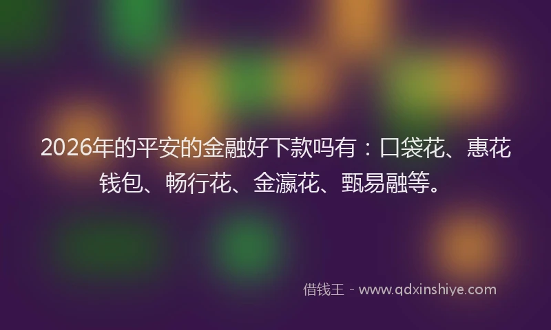 2026年的平安的金融好下款吗有：口袋花、惠花钱包、畅行花、金瀛花、甄易融等。