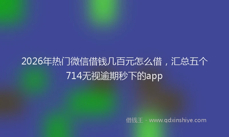 2026年热门微信借钱几百元怎么借，汇总五个714无视逾期秒下的app