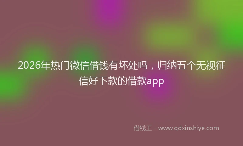 2026年热门微信借钱有坏处吗，归纳五个无视征信好下款的借款app