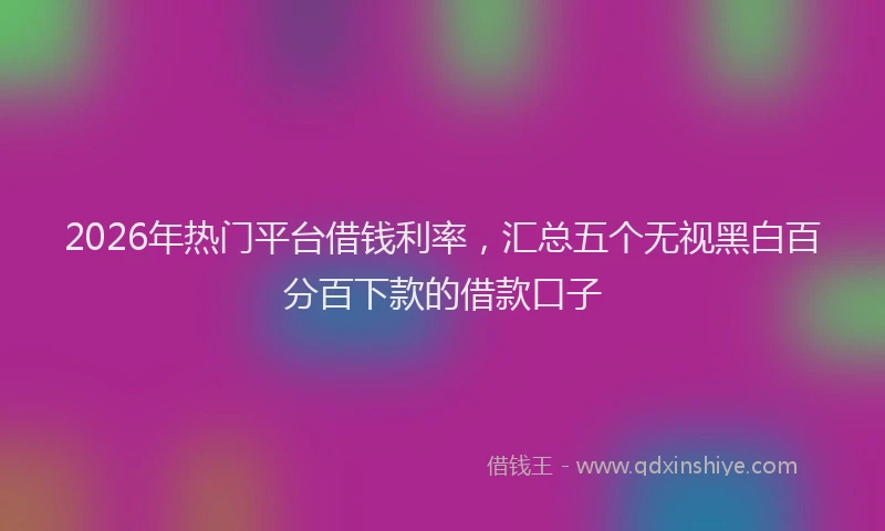 2026年热门平台借钱利率，汇总五个无视黑白百分百下款的借款口子
