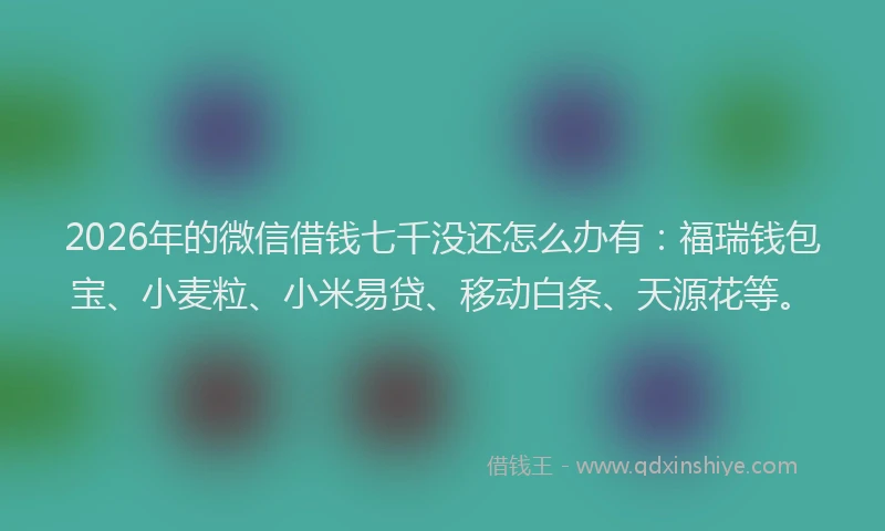 2026年的微信借钱七千没还怎么办有:福瑞钱包宝、小麦粒、小米易贷、移动白条、天源花等。