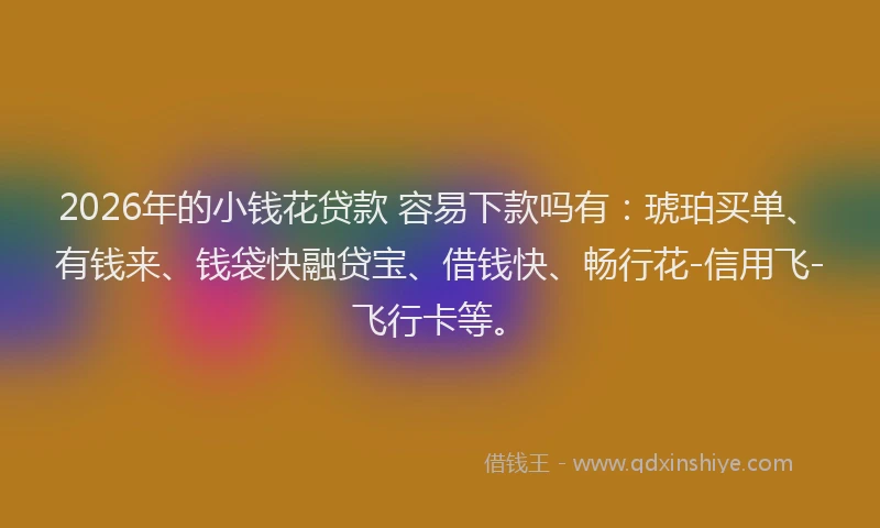 2026年的小钱花贷款 容易下款吗有：琥珀买单、有钱来、钱袋快融贷宝、借钱快、畅行花-信用飞-飞行卡等。