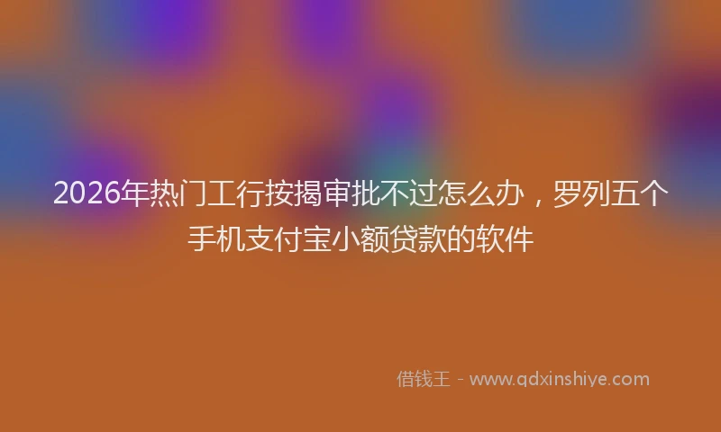 2026年热门工行按揭审批不过怎么办，罗列五个手机支付宝小额贷款的软件