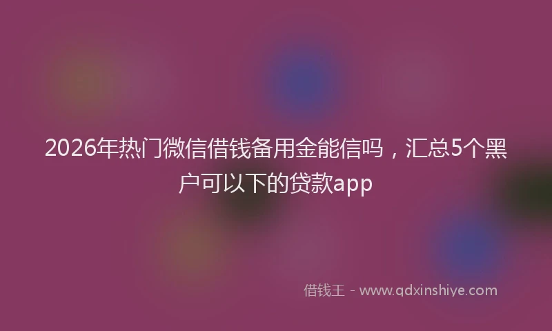 2026年热门微信借钱备用金能信吗，汇总5个黑户可以下的贷款app