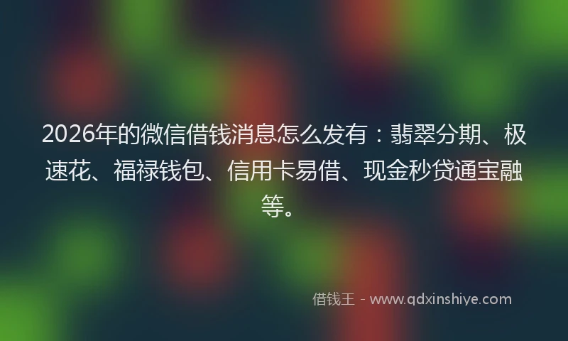 2026年的微信借钱消息怎么发有：翡翠分期、极速花、福禄钱包、信用卡易借、现金秒贷通宝融等。