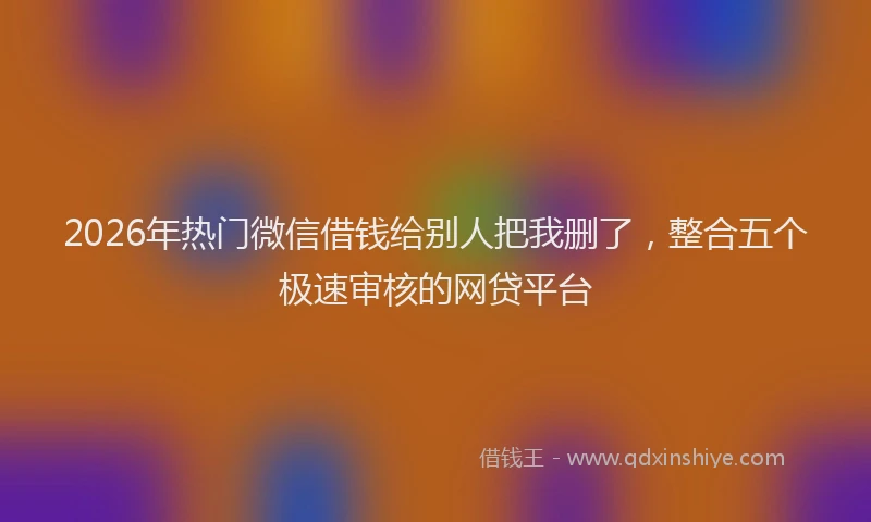 2026年热门微信借钱给别人把我删了,整合五个极速审核的网贷平台