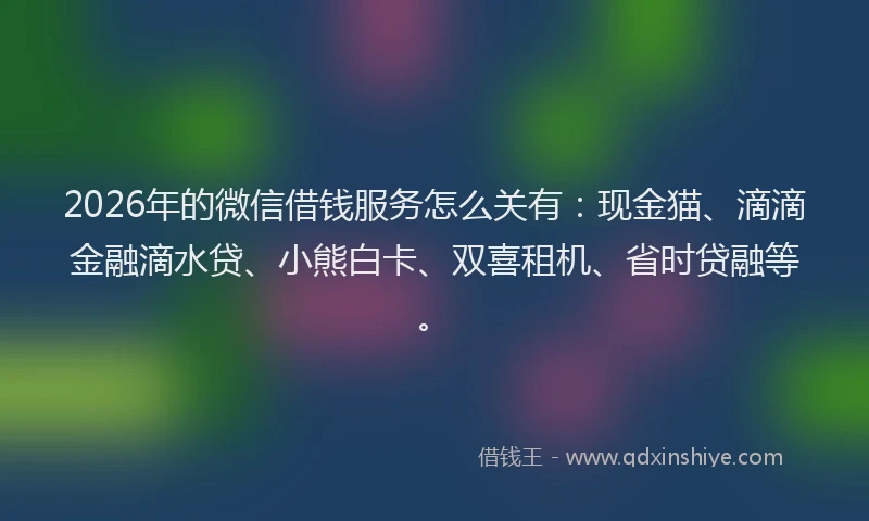2026年的微信借钱服务怎么关有：现金猫、滴滴金融滴水贷、小熊白卡、双喜租机、省时贷融等。