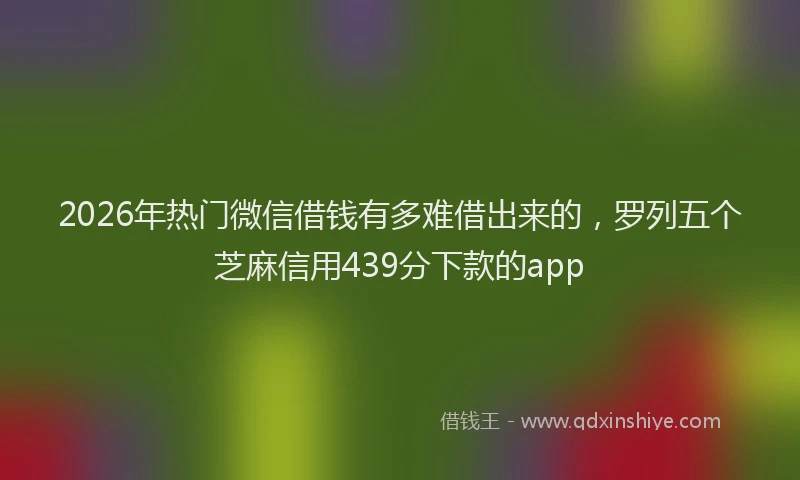 2026年热门微信借钱有多难借出来的，罗列五个芝麻信用439分下款的app
