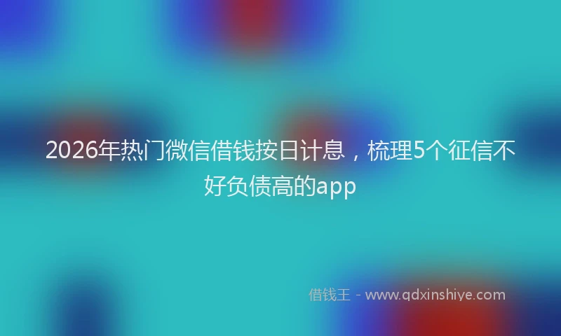 2026年热门微信借钱按日计息，梳理5个征信不好负债高的app