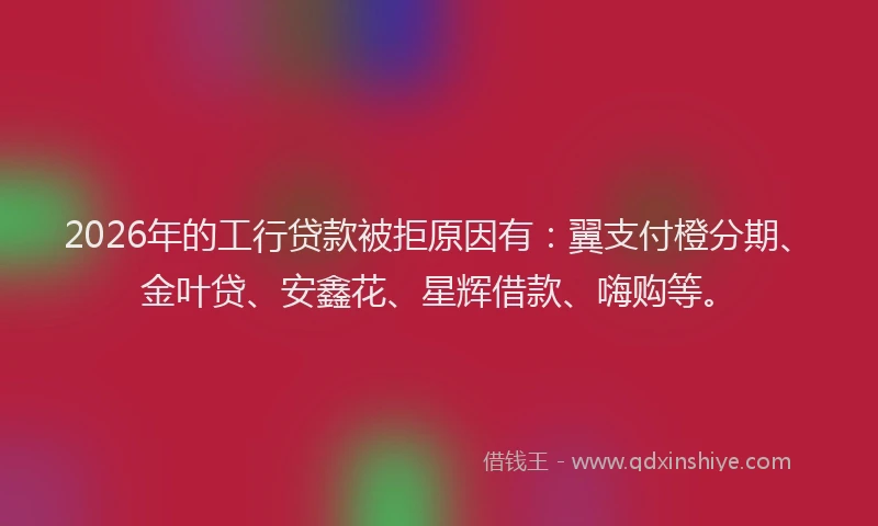 2026年的工行贷款被拒原因有：翼支付橙分期、金叶贷、安鑫花、星辉借款、嗨购等。