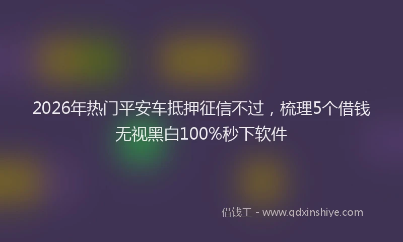 2026年热门平安车抵押征信不过，梳理5个借钱无视黑白100%秒下软件