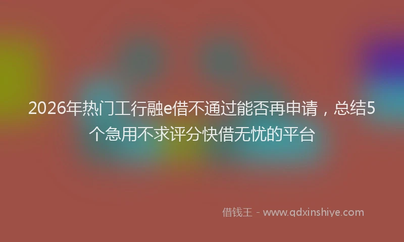 2026年热门工行融e借不通过能否再申请，总结5个急用不求评分快借无忧的平台