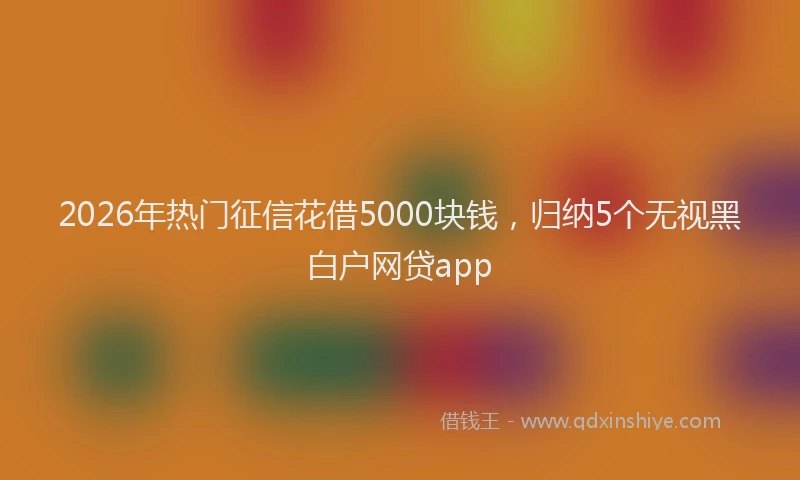 2026年热门征信花借5000块钱,归纳5个无视黑白户网贷app