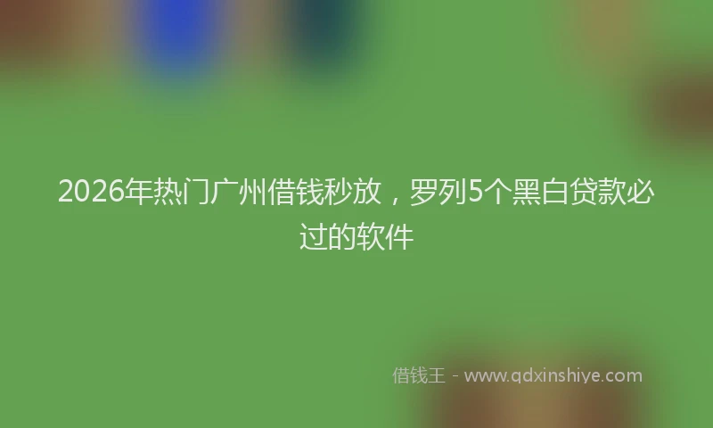 2026年热门广州借钱秒放，罗列5个黑白贷款必过的软件