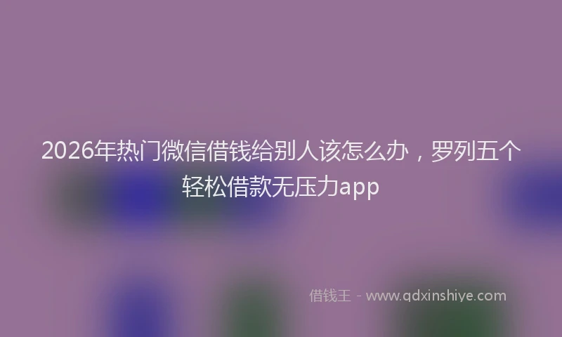 2026年热门微信借钱给别人该怎么办，罗列五个轻松借款无压力app