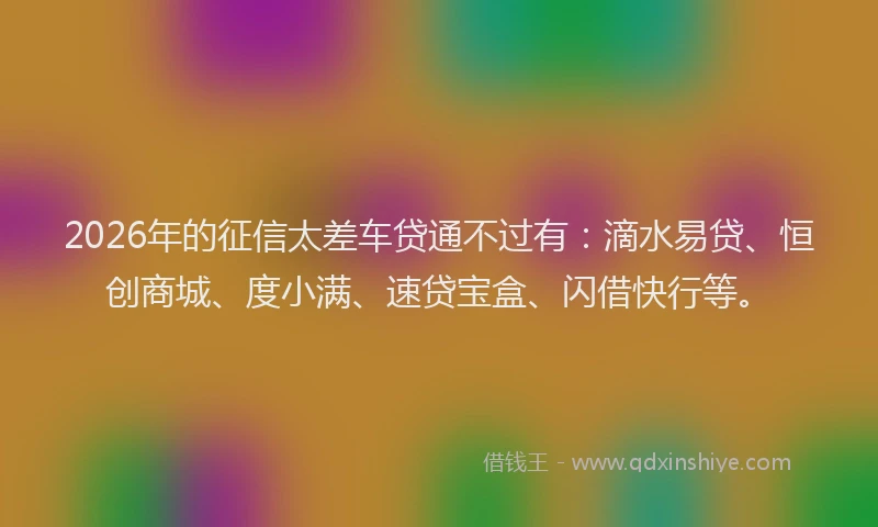 2026年的征信太差车贷通不过有：滴水易贷、恒创商城、度小满、速贷宝盒、闪借快行等。
