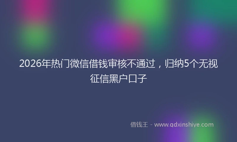 2026年热门微信借钱审核不通过，归纳5个无视征信黑户口子