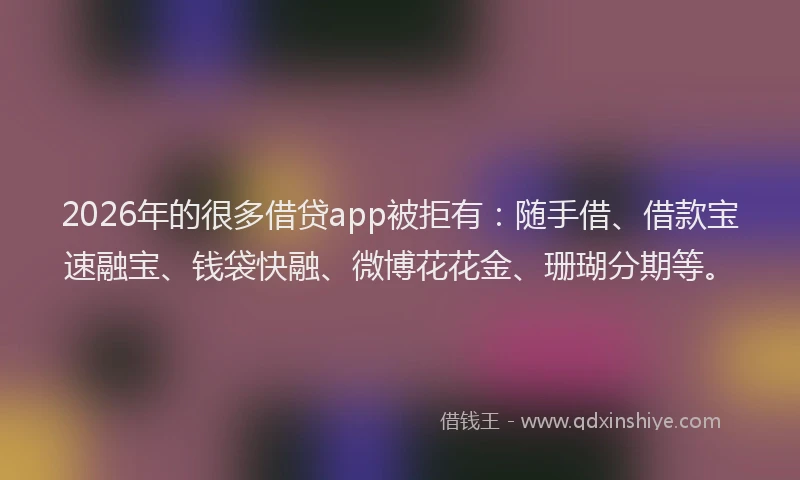 2026年的很多借贷app被拒有：随手借、借款宝速融宝、钱袋快融、微博花花金、珊瑚分期等。