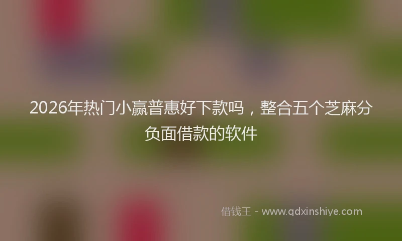 2026年热门小赢普惠好下款吗，整合五个芝麻分负面借款的软件